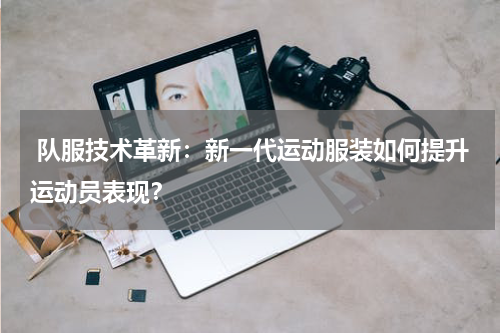 队服技术革新:新一代运动服装如何提升运动员表现?