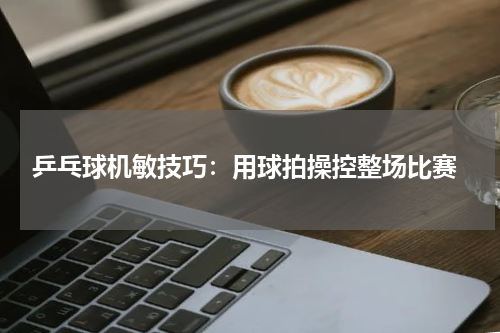 乒乓球机敏技巧:用球拍操控整场比赛