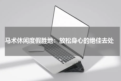 马术休闲度假胜地:放松身心的绝佳去处