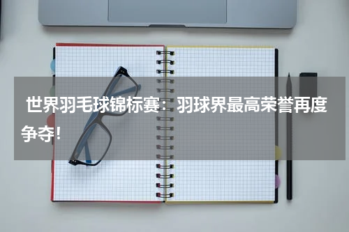 世界羽毛球锦标赛:羽球界最高荣誉再度争夺!