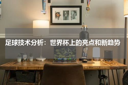 足球技术分析:世界杯上的亮点和新趋势
