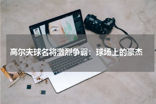 高尔夫球名将激烈争霸:球场上的豪杰