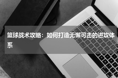 篮球战术攻略:如何打造无懈可击的进攻体系