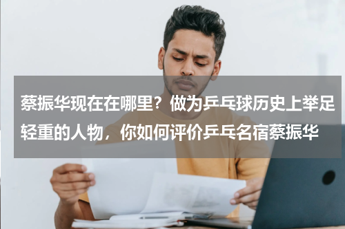 蔡振华现在在哪里？做为乒乓球历史上举足轻重的人物，你如何评价乒乓名宿蔡振华