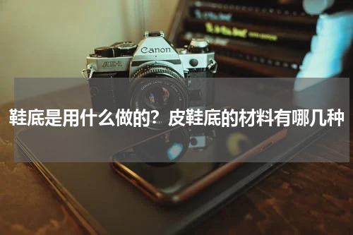 鞋底是用什么做的？皮鞋底的材料有哪几种