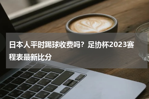 日本人平时踢球收费吗？足协杯2023赛程表最新比分