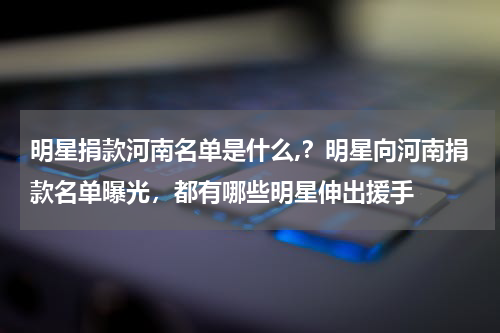 明星捐款河南名单是什么,？明星向河南捐款名单曝光，都有哪些明星伸出援手