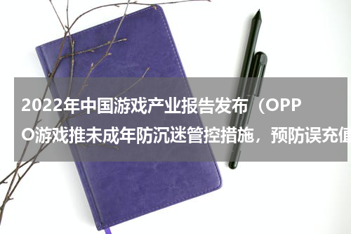 2022年中国游戏产业报告发布（OPPO游戏推未成年防沉迷管控措施，预防误充值）