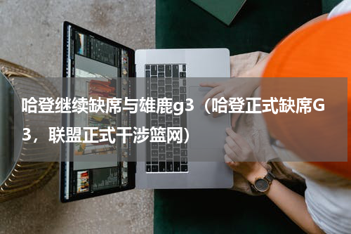 哈登继续缺席与雄鹿g3（哈登正式缺席G3，联盟正式干涉篮网）