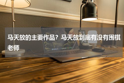 马天放的主要作品？马天放到底有没有围棋老师