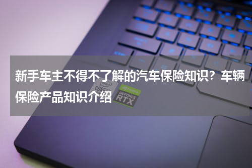 新手车主不得不了解的汽车保险知识？车辆保险产品知识介绍