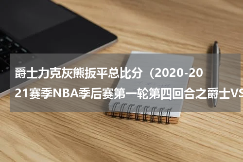 爵士力克灰熊扳平总比分（2020-2021赛季NBA季后赛第一轮第四回合之爵士VS灰熊）