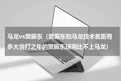 马龙vs樊振东（樊振东和马龙技术差距有多大当打之年的樊振东球商比不上马龙）