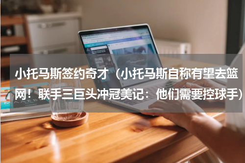 小托马斯签约奇才（小托马斯自称有望去篮网！联手三巨头冲冠美记：他们需要控球手）