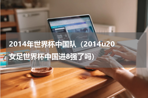 2014年世界杯中国队（2014u20女足世界杯中国进8强了吗）