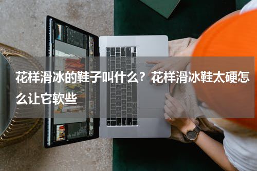 花样滑冰的鞋子叫什么？花样滑冰鞋太硬怎么让它软些