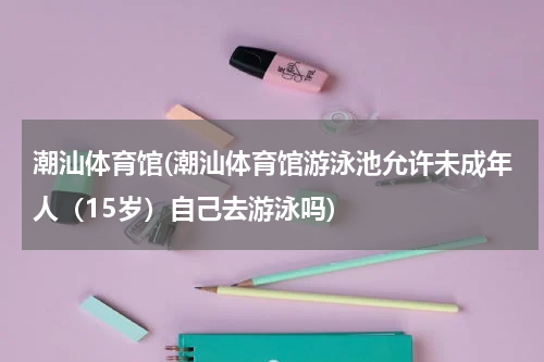 潮汕体育馆(潮汕体育馆游泳池允许未成年人（15岁）自己去游泳吗)