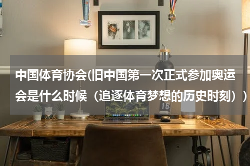 中国体育协会(旧中国第一次正式参加奥运会是什么时候(追逐体育梦想的历史时刻))